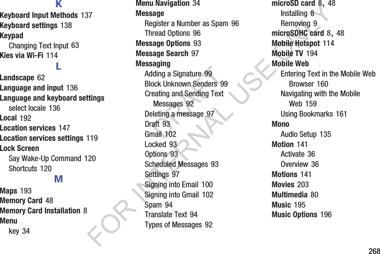 268KKeyboard Input Methods 137Keyboard settings 138KeypadChanging Text Input 63Kies via Wi-Fi 114LLandscape 62Language and input 136Language and keyboard settingsselect locale 136Local 192Location services 147Location services settings 119Lock ScreenSay Wake-Up Command 120Shortcuts 120MMaps 193Memory Card 48Memory Card Installation 8Menukey 34Menu Navigation 34MessageRegister a Number as Spam 96Thread Options 96Message Options 93Message Search 97MessagingAdding a Signature 99Block Unknown Senders 99Creating and Sending Text Messages 92Deleting a message 97Draft 93Gmail 102Locked 93Options 93Scheduled Messages 93Settings 97Signing into Email 100Signing into Gmail 102Spam 94Translate Text 94Types of Messages 92microSD card 8, 48Installing 8Removing 9microSDHC card 8, 48Mobile Hotspot 114Mobile TV 194Mobile WebEntering Text in the Mobile Web Browser 160Navigating with the Mobile Web 159Using Bookmarks 161MonoAudio Setup 135Motion 141Activate 36Overview 36Motions 141Movies 203Multimedia 80Music 195Music Options 196DRAFT FOR INTERNAL USE ONLY