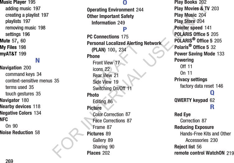269Music Player 195adding music 197creating a playlist 197playlists 197removing music 198settings 196Mute 57, 60My Files 198myAT&T 199NNavigation 200command keys 34context-sensitive menus 35terms used 35touch gestures 35Navigator 180Nearby devices 118Negative Colors 134NFCOn 90Noise Reduction 58OOperating Environment 244Other Important Safety Information 249PPC Connections 175Personal Localized Alerting Network (PLAN) 100, 234PhoneFront View 17icons 22Rear View 21Side View 19Switching On/Off 11PhotoEditing 86PictureColor Correction 87Face Corrections 87Frame 87Pictures 89Gallery 89Sharing 90Places 202Play Books 202Play Movies & TV 203Play Music 204Play Store 204Pointer speed 141POLARIS Office 5 205POLARIS® Office 5 205Polaris® Office 5 32Power Saving Mode 133PoweringOff 11On 11Privacy settingsfactory data reset 146QQWERTY keypad 62RRed EyeCorrection 87Reducing ExposureHands-Free Kits and Other Accessories 230Reject list 56remote control WatchON 219DRAFT FOR INTERNAL USE ONLY