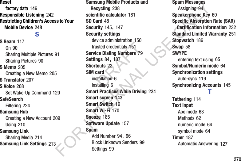 270Resetfactory data 146Responsible Listening 242Restricting Children's Access to Your Mobile Device 248SS Beam 117On 90Sharing Multiple Pictures 91Sharing Pictures 90S Memo 205Creating a New Memo 205S Translator 207S Voice 208Set Wake-Up Command 120SafeSearchFiltering 224Samsung HubCreating a New Account 209Using 210Samsung LinkSharing Media 214Samsung Link Settings 213Samsung Mobile Products and Recycling 238scientific calculator 181SD Card 48Security 145, 147Security settingsdevice administration 150trusted credentials 151Service Dialing Numbers 79Settings 84, 107Shortcuts 22SIM cardinstallation 6Installing 6Smart Practices While Driving 234Smart screen 143Smart Switch 16Smart Wi-Fi 170Snooze 185Software Update 157SpamAdd Number 94, 96Block Unknown Senders 99Settings 99Spam MessagesAssigning 94Speakerphone Key 60Specific Absorption Rate (SAR) Certification Information 232Standard Limited Warranty 251Stopwatch 186Swap 58SWYPEentering text using 65Symbol/Numeric mode 64Synchronization settingsauto-sync 119Synchronizing Accounts 145TTethering 114Text InputAbc mode 63Methods 62numeric mode 64symbol mode 64Timer 187Automatic Answering 127DRAFT FOR INTERNAL USE ONLY