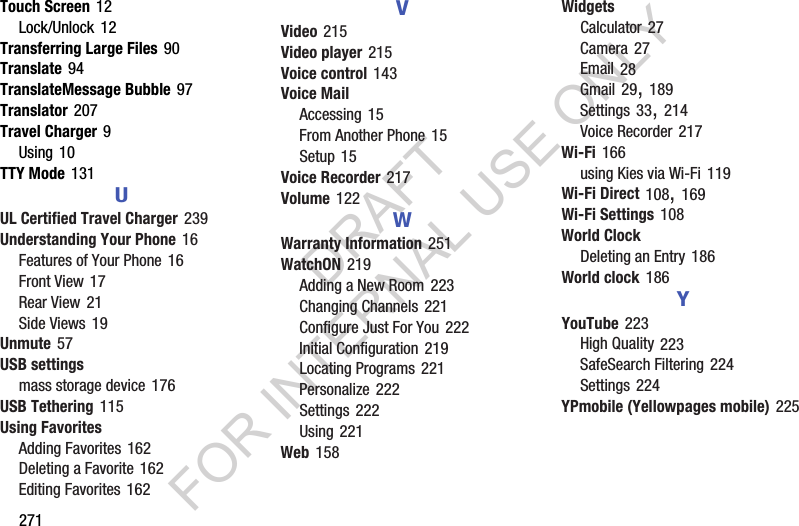 271Touch Screen 12Lock/Unlock 12Transferring Large Files 90Translate 94TranslateMessage Bubble 97Translator 207Travel Charger 9Using 10TTY Mode 131UUL Certified Travel Charger 239Understanding Your Phone 16Features of Your Phone 16Front View 17Rear View 21Side Views 19Unmute 57USB settingsmass storage device 176USB Tethering 115Using FavoritesAdding Favorites 162Deleting a Favorite 162Editing Favorites 162VVideo 215Video player 215Voice control 143Voice MailAccessing 15From Another Phone 15Setup 15Voice Recorder 217Volume 122WWarranty Information 251WatchON 219Adding a New Room 223Changing Channels 221Configure Just For You 222Initial Configuration 219Locating Programs 221Personalize 222Settings 222Using 221Web 158WidgetsCalculator 27Camera 27Email 28Gmail 29, 189Settings 33, 214Voice Recorder 217Wi-Fi 166using Kies via Wi-Fi 119Wi-Fi Direct 108, 169Wi-Fi Settings 108World ClockDeleting an Entry 186World clock 186YYouTube 223High Quality 223SafeSearch Filtering 224Settings 224YPmobile (Yellowpages mobile) 225DRAFT FOR INTERNAL USE ONLY