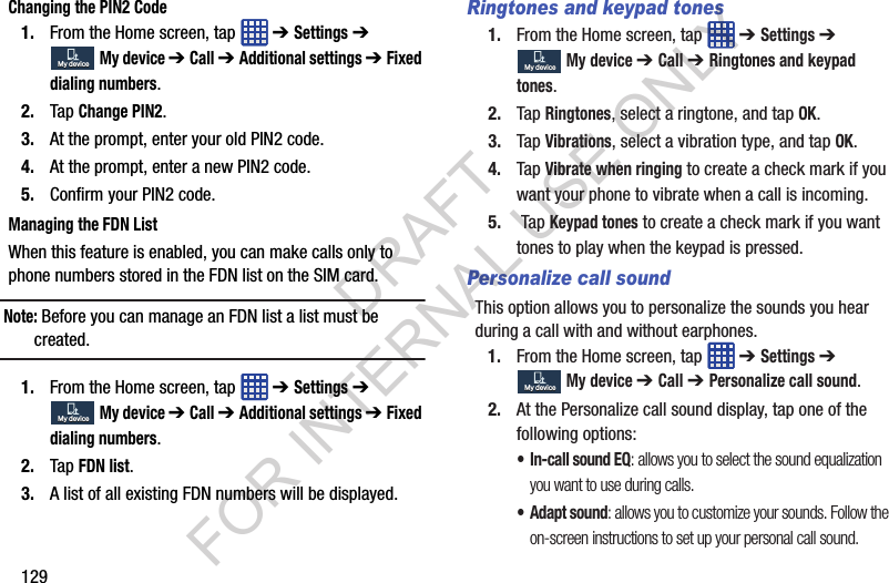 129Changing the PIN2 Code1. From the Home screen, tap ➔ Settings ➔ My device ➔ Call ➔ Additional settings ➔ Fixed dialing numbers.2. Tap Change PIN2.3. At the prompt, enter your old PIN2 code.4. At the prompt, enter a new PIN2 code.5. Confirm your PIN2 code.Managing the FDN ListWhen this feature is enabled, you can make calls only to phone numbers stored in the FDN list on the SIM card. Note: Before you can manage an FDN list a list must be created.1. From the Home screen, tap ➔ Settings ➔ My device ➔ Call ➔ Additional settings ➔ Fixed dialing numbers.2. Tap FDN list.3. A list of all existing FDN numbers will be displayed.Ringtones and keypad tones1. From the Home screen, tap ➔ Settings ➔ My device ➔ Call ➔ Ringtones and keypad tones.2. Tap Ringtones, select a ringtone, and tap OK.3. Tap Vibrations, select a vibration type, and tap OK.4. Tap Vibrate when ringing to create a check mark if you want your phone to vibrate when a call is incoming.5. Tap Keypad tones to create a check mark if you want tones to play when the keypad is pressed.Personalize call soundThis option allows you to personalize the sounds you hear during a call with and without earphones.1. From the Home screen, tap ➔ Settings ➔ My device ➔ Call ➔ Personalize call sound.2. At the Personalize call sound display, tap one of the following options: • In-call sound EQ: allows you to select the sound equalization you want to use during calls. • Adapt sound: allows you to customize your sounds. Follow the on-screen instructions to set up your personal call sound.My deviceMy deviceMy deviceMy deviceMy deviceMy deviceMy deviceMy deviceDRAFT FOR INTERNAL USE ONLY