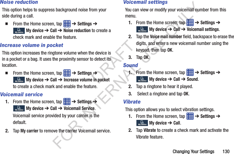 Changing Your Settings 130Noise reductionThis option helps to suppress background noise from your side during a call. From the Home screen, tap ➔ Settings ➔ My device ➔ Call ➔ Noise reduction to create a check mark and enable the feature.Increase volume in pocketThis option increases the ringtone volume when the device is in a pocket or a bag. It uses the proximity sensor to detect its location. From the Home screen, tap ➔ Settings ➔ My device ➔ Call ➔ Increase volume in pocket to create a check mark and enable the feature.Voicemail service1. From the Home screen, tap ➔ Settings ➔ My device ➔ Call ➔ Voicemail Service.Voicemail service provided by your carrier is the default.2. Tap My carrier to remove the carrier Voicemail service.Voicemail settingsYou can view or modify your voicemail number from this menu.1. From the Home screen, tap ➔ Settings ➔ My device ➔ Call ➔ Voicemail settings.2. Tap the Voice mail number field, backspace to erase the digits, and enter a new voicemail number using the keypad, then tap OK.3. Tap OK.Sound1. From the Home screen, tap ➔ Settings ➔ My device ➔ Call ➔ Sound.2. Tap a ringtone to hear it played.3. Select a ringtone and tap OK.VibrateThis option allows you to select vibration settings.1. From the Home screen, tap ➔ Settings ➔ My device ➔ Call.2. Tap Vibrate to create a check mark and activate the Vibrate feature.My deviceMy deviceMy deviceMy deviceMy deviceMy deviceMy deviceMy deviceMy deviceMy deviceMy deviceMy deviceDRAFT FOR INTERNAL USE ONLY