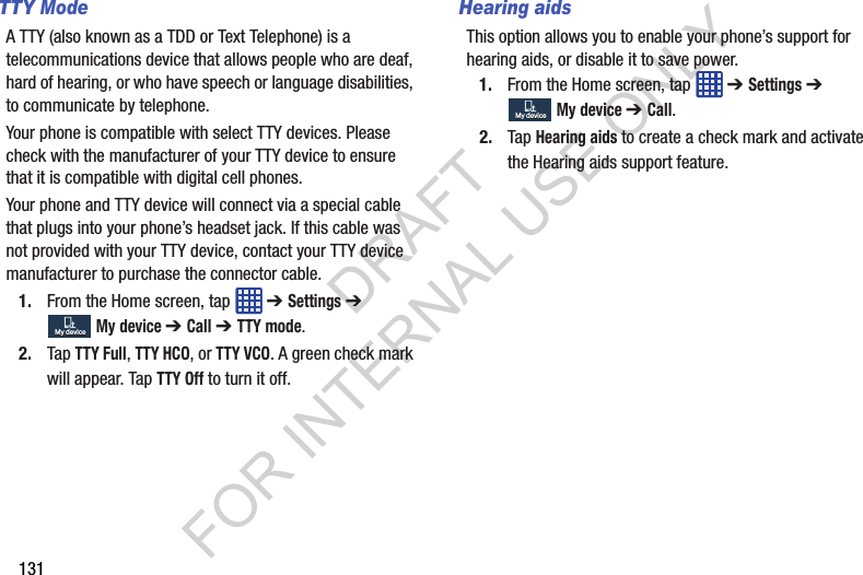 131TTY ModeA TTY (also known as a TDD or Text Telephone) is a telecommunications device that allows people who are deaf, hard of hearing, or who have speech or language disabilities, to communicate by telephone. Your phone is compatible with select TTY devices. Please check with the manufacturer of your TTY device to ensure that it is compatible with digital cell phones.Your phone and TTY device will connect via a special cable that plugs into your phone’s headset jack. If this cable was not provided with your TTY device, contact your TTY device manufacturer to purchase the connector cable.1. From the Home screen, tap ➔ Settings ➔ My device ➔ Call ➔ TTY mode.2. Tap TTY Full, TTY HCO, or TTY VCO. A green check mark will appear. Tap TTY Off to turn it off.Hearing aidsThis option allows you to enable your phone’s support for hearing aids, or disable it to save power. 1. From the Home screen, tap ➔ Settings ➔ My device ➔ Call.2. Tap Hearing aids to create a check mark and activate the Hearing aids support feature.My deviceMy deviceMy deviceMy deviceDRAFT FOR INTERNAL USE ONLY