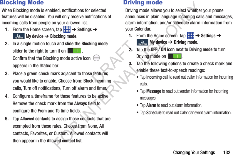 Changing Your Settings 132Blocking ModeWhen Blocking mode is enabled, notifications for selected features will be disabled. You will only receive notifications of incoming calls from people on your allowed list.1. From the Home screen, tap ➔ Settings ➔ My device ➔ Blocking mode.2. In a single motion touch and slide the Blocking mode slider to the right to turn it on . Confirm that the Blocking mode active icon appears in the Status bar.3. Place a green check mark adjacent to those features you would like to enable. Choose from: Block incoming calls, Turn off notifications, Turn off alarm and timer.4. Configure a timeframe for these features to be active. Remove the check mark from the Always field to configure the From and To time fields.5. Tap Allowed contacts to assign those contacts that are exempted from these rules. Choose from None, All contacts, Favorites, or Custom. Allowed contacts will then appear in the Allowed contact list.Driving modeDriving mode allows you to select whether your phone announces in plain language incoming calls and messages, alarm information, and/or schedule alarm information from your Calendar. 1. From the Home screen, tap ➔ Settings ➔ My device ➔ Driving mode.2. Tap the OFF / ON icon next to Driving mode to turn Driving mode on .3. Tap the following options to create a check mark and enable these text-to-speech readings: •Tap Incoming call to read out caller information for incoming calls. •Tap Message to read out sender information for incoming messages. •Tap Alarm to read out alarm information. •Tap Schedule to read out Calendar event alarm information. My deviceMy deviceMy deviceMy deviceDRAFT FOR INTERNAL USE ONLY