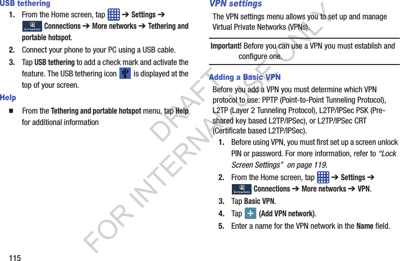115USB tethering1. From the Home screen, tap ➔ Settings ➔ Connections ➔ More networks ➔ Tethering and portable hotspot.2. Connect your phone to your PC using a USB cable.3. Tap USB tethering to add a check mark and activate the feature. The USB tethering icon is displayed at the top of your screen.Help From the Tethering and portable hotspot menu, tap Help for additional informationVPN settingsThe VPN settings menu allows you to set up and manage Virtual Private Networks (VPNs).Important! Before you can use a VPN you must establish and configure one.Adding a Basic VPNBefore you add a VPN you must determine which VPN protocol to use: PPTP (Point-to-Point Tunneling Protocol), L2TP (Layer 2 Tunneling Protocol), L2TP/IPSec PSK (Pre-shared key based L2TP/IPSec), or L2TP/IPSec CRT (Certificate based L2TP/IPSec).1. Before using VPN, you must first set up a screen unlock PIN or password. For more information, refer to “Lock Screen Settings” on page 119.2. From the Home screen, tap ➔ Settings ➔ Connections ➔ More networks ➔ VPN.3. Tap Basic VPN.4. Tap (Add VPN network).5. Enter a name for the VPN network in the Name field.DRAFT FOR INTERNAL USE ONLY