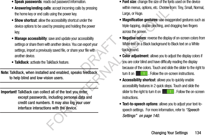 Changing Your Settings 134• Speak passwords: reads out password information.• Answering/ending calls: accept incoming calls by pressing the home key or end calls using the power key.•Show shortcut: allow the accessibility shortcut under the device options to be used by pressing and holding the power key.• Manage accessibility: save and update your accessibility settings or share them with another device. You can export your settings, import a previously saved file, or share your file with another device.• TalkBack: activate the TalkBack feature.Note: TalkBack, when installed and enabled, speaks feedback to help blind and low-vision users.Important! TalkBack can collect all of the text you enter, except passwords, including personal data and credit card numbers. It may also log your user interface interactions with the device.•Font size: change the size of the fonts used on the device within menus, options, etc. Choose from: Tiny, Small, Normal, Large, or Huge.• Magnification gestures: use exaggerated gestures such as triple-tapping, double pinching, and dragging two fingers across the screen.• Negative colors: reverse the display of on-screen colors from White text on a Black background to Black text on a White background.• Color adjustment: allows you to adjust the display colors if you are color blind and have difficulty reading the display because of the colors. Touch and slide the slider to the right to turn it on . Follow the on-screen instructions.• Accessibility shortcut: allows you to quickly enable accessibility features in 2 quick steps. Touch and slide the slider to the right to turn it on . Follow the on-screen instructions.• Text-to-speech options: allows you to adjust your text-to-speech settings. For more information, refer to “Speech Settings” on page 140.DRAFT FOR INTERNAL USE ONLY