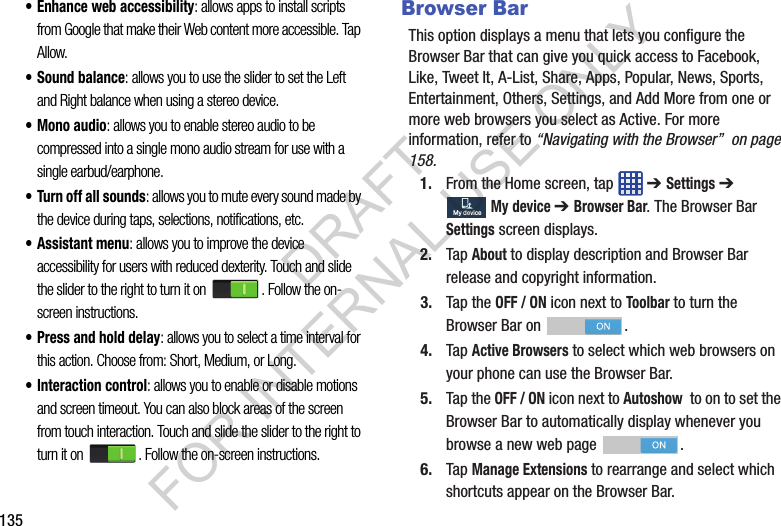 135• Enhance web accessibility: allows apps to install scripts from Google that make their Web content more accessible. Tap Allow.• Sound balance: allows you to use the slider to set the Left and Right balance when using a stereo device.• Mono audio: allows you to enable stereo audio to be compressed into a single mono audio stream for use with a single earbud/earphone.• Turn off all sounds: allows you to mute every sound made by the device during taps, selections, notifications, etc.• Assistant menu: allows you to improve the device accessibility for users with reduced dexterity. Touch and slide the slider to the right to turn it on . Follow the on-screen instructions.• Press and hold delay: allows you to select a time interval for this action. Choose from: Short, Medium, or Long.• Interaction control: allows you to enable or disable motions and screen timeout. You can also block areas of the screen from touch interaction. Touch and slide the slider to the right to turn it on . Follow the on-screen instructions. Browser BarThis option displays a menu that lets you configure the Browser Bar that can give you quick access to Facebook, Like, Tweet It, A-List, Share, Apps, Popular, News, Sports, Entertainment, Others, Settings, and Add More from one or more web browsers you select as Active. For more information, refer to “Navigating with the Browser” on page 158. 1. From the Home screen, tap ➔ Settings ➔ My device ➔ Browser Bar. The Browser Bar Settings screen displays. 2. Tap About to display description and Browser Bar release and copyright information. 3. Tap the OFF / ON icon next to Toolbar to turn the Browser Bar on . 4. Tap Active Browsers to select which web browsers on your phone can use the Browser Bar. 5. Tap the OFF / ON icon next to Autoshow to on to set the Browser Bar to automatically display whenever you browse a new web page . 6. Tap Manage Extensions to rearrange and select which shortcuts appear on the Browser Bar. My deviceMy deviceDRAFT FOR INTERNAL USE ONLY