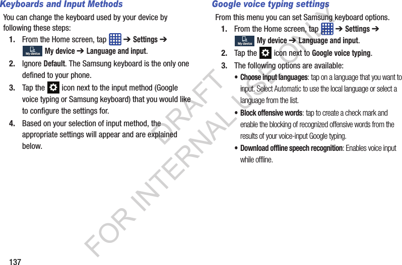137Keyboards and Input MethodsYou can change the keyboard used by your device by following these steps:1. From the Home screen, tap ➔ Settings ➔ My device ➔ Language and input. 2. Ignore Default. The Samsung keyboard is the only one defined to your phone. 3. Tap the icon next to the input method (Google voice typing or Samsung keyboard) that you would like to configure the settings for. 4. Based on your selection of input method, the appropriate settings will appear and are explained below. Google voice typing settingsFrom this menu you can set Samsung keyboard options.1. From the Home screen, tap ➔ Settings ➔ My device ➔ Language and input.2. Tap the icon next to Google voice typing. 3. The following options are available:• Choose input languages: tap on a language that you want to input. Select Automatic to use the local language or select a language from the list.• Block offensive words: tap to create a check mark and enable the blocking of recognized offensive words from the results of your voice-input Google typing.• Download offline speech recognition: Enables voice input while offline.My deviceMy deviceMy deviceMy deviceDRAFT FOR INTERNAL USE ONLY