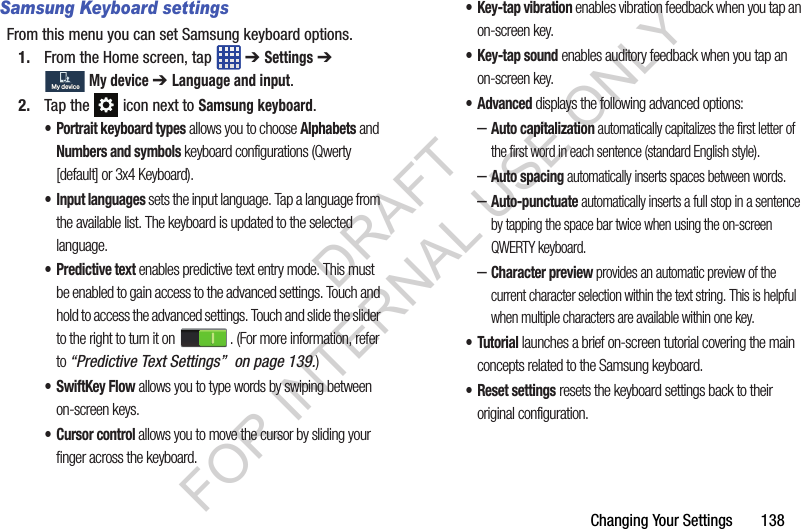 Changing Your Settings       138Samsung Keyboard settingsFrom this menu you can set Samsung keyboard options.1. From the Home screen, tap   ➔ Settings ➔ My device ➔ Language and input.2. Tap the   icon next to Samsung keyboard.• Portrait keyboard types allows you to choose Alphabets and Numbers and symbols keyboard configurations (Qwerty [default] or 3x4 Keyboard).• Input languages sets the input language. Tap a language from the available list. The keyboard is updated to the selected language.• Predictive text enables predictive text entry mode. This must be enabled to gain access to the advanced settings. Touch and hold to access the advanced settings. Touch and slide the slider to the right to turn it on  . (For more information, refer to “Predictive Text Settings”  on page 139.) • SwiftKey Flow allows you to type words by swiping between on-screen keys. • Cursor control allows you to move the cursor by sliding your finger across the keyboard.• Key-tap vibration enables vibration feedback when you tap an on-screen key.•Key-tap sound enables auditory feedback when you tap an on-screen key.• Advanced displays the following advanced options:–Auto capitalization automatically capitalizes the first letter of the first word in each sentence (standard English style). –Auto spacing automatically inserts spaces between words.–Auto-punctuate automatically inserts a full stop in a sentence by tapping the space bar twice when using the on-screen QWERTY keyboard. –Character preview provides an automatic preview of the current character selection within the text string. This is helpful when multiple characters are available within one key.•Tutorial launches a brief on-screen tutorial covering the main concepts related to the Samsung keyboard.• Reset settings resets the keyboard settings back to their original configuration.My deviceMy deviceDRAFT FOR INTERNAL USE ONLY
