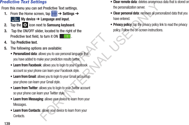 139Predictive Text SettingsFrom this menu you can set Predictive Text settings.1. From the Home screen, tap ➔ Settings ➔ My device ➔ Language and input.2. Tap the icon next to Samsung keyboard. 3. Tap the ON/OFF slider, located to the right of the Predictive text field, to turn it ON . 4. Tap Predictive text. 5. The following options are available: • Personalized data: allows you to use personal language that you have added to make your prediction results better.• Learn from Facebook: allows you to login to your Facebook account so your phone can learn your Facebook style.• Learn from Gmail: allows you to login to your Gmail account so your phone can learn your Gmail style.• Learn from Twitter: allows you to login to your Twitter account so your phone can learn your Twitter style.• Learn from Messaging: allows your device to learn from your Messages.• Learn from Contacts: allows your device to learn from your Contacts.•Clear remote data: deletes anonymous data that is stored on the personalization server.• Clear personal data: removes all personalized data that you have entered.• Privacy policy: tap the privacy policy link to read the privacy policy. Follow the on-screen instructions. My deviceMy deviceDRAFT FOR INTERNAL USE ONLY