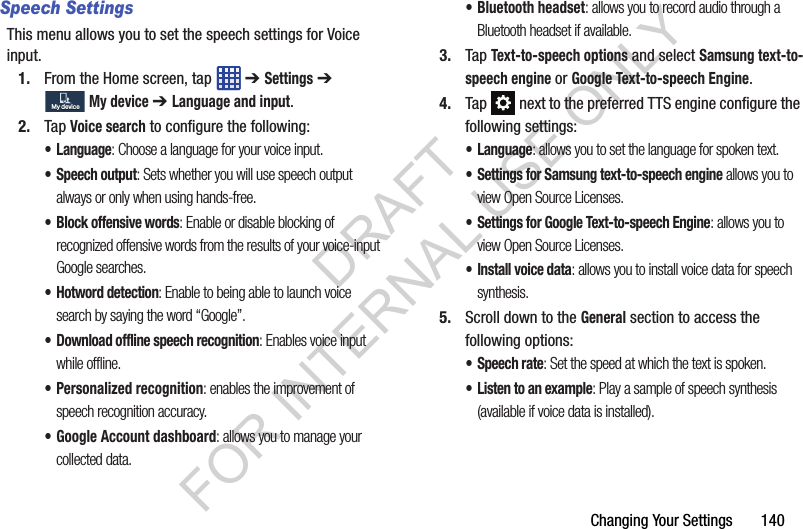 Changing Your Settings 140Speech SettingsThis menu allows you to set the speech settings for Voice input.1. From the Home screen, tap ➔ Settings ➔ My device ➔ Language and input.2. Tap Voice search to configure the following:• Language: Choose a language for your voice input.• Speech output: Sets whether you will use speech output always or only when using hands-free.• Block offensive words: Enable or disable blocking of recognized offensive words from the results of your voice-input Google searches.• Hotword detection: Enable to being able to launch voice search by saying the word “Google”.• Download offline speech recognition: Enables voice input while offline.• Personalized recognition: enables the improvement of speech recognition accuracy.• Google Account dashboard: allows you to manage your collected data.• Bluetooth headset: allows you to record audio through a Bluetooth headset if available.3. Tap Text-to-speech options and select Samsung text-to-speech engine or Google Text-to-speech Engine. 4. Tap next to the preferred TTS engine configure the following settings:• Language: allows you to set the language for spoken text.• Settings for Samsung text-to-speech engine allows you to view Open Source Licenses.• Settings for Google Text-to-speech Engine: allows you to view Open Source Licenses.• Install voice data: allows you to install voice data for speech synthesis.5. Scroll down to the General section to access the following options:• Speech rate: Set the speed at which the text is spoken.• Listen to an example: Play a sample of speech synthesis (available if voice data is installed).My deviceMy deviceDRAFT FOR INTERNAL USE ONLY