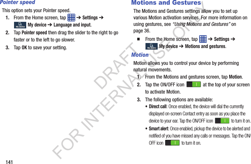 141Pointer speedThis option sets your Pointer speed.1. From the Home screen, tap ➔ Settings ➔ My device ➔ Language and input.2. Tap Pointer speed then drag the slider to the right to go faster or to the left to go slower.3. Tap OK to save your setting.Motions and GesturesThe Motions and Gestures settings allow you to set up various Motion activation services. For more information on using gestures, see “Using Motions and Gestures” on page 36. From the Home screen, tap ➔ Settings ➔ My device ➔ Motions and gestures.MotionMotion allows you to control your device by performing natural movements.1. From the Motions and gestures screen, tap Motion.2. Tap the ON/OFF icon at the top of your screen to activate Motion. 3. The following options are available:•Direct call: Once enabled, the device will dial the currently displayed on-screen Contact entry as soon as you place the device to your ear. Tap the ON/OFF icon to turn it on.•Smart alert: Once enabled, pickup the device to be alerted and notified of you have missed any calls or messages. Tap the ON/OFF icon to turn it on.My deviceMy deviceMy deviceMy deviceDRAFT FOR INTERNAL USE ONLY