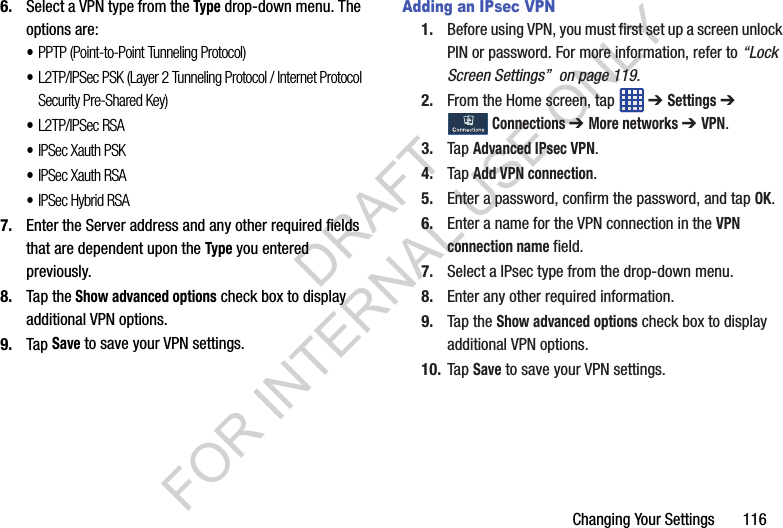 Changing Your Settings 1166. Select a VPN type from the Type drop-down menu. The options are:•PPTP (Point-to-Point Tunneling Protocol)•L2TP/IPSec PSK (Layer 2 Tunneling Protocol / Internet Protocol Security Pre-Shared Key)•L2TP/IPSec RSA•IPSec Xauth PSK•IPSec Xauth RSA•IPSec Hybrid RSA7. Enter the Server address and any other required fields that are dependent upon the Type you entered previously.8. Tap the Show advanced options check box to display additional VPN options.9. Tap Save to save your VPN settings.Adding an IPsec VPN1. Before using VPN, you must first set up a screen unlock PIN or password. For more information, refer to “Lock Screen Settings” on page 119.2. From the Home screen, tap ➔ Settings ➔ Connections ➔ More networks ➔ VPN.3. Tap Advanced IPsec VPN.4. Tap Add VPN connection.5. Enter a password, confirm the password, and tap OK.6. Enter a name for the VPN connection in the VPN connection name field.7. Select a IPsec type from the drop-down menu.8. Enter any other required information.9. Tap the Show advanced options check box to display additional VPN options.10. Tap Save to save your VPN settings.DRAFT FOR INTERNAL USE ONLY
