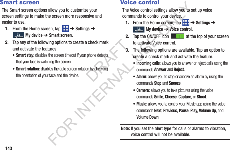 143Smart screenThe Smart screen options allow you to customize your screen settings to make the screen more responsive and easier to use.1. From the Home screen, tap ➔ Settings ➔ My device ➔ Smart screen.2. Tap any of the following options to create a check mark and activate the features:•Smart stay: disables the screen timeout if your phone detects that your face is watching the screen.• Smart rotation: disables the auto screen rotation by checking the orientation of your face and the device.Voice controlThe Voice control settings allow you to set up voice commands to control your device.1. From the Home screen, tap ➔ Settings ➔ My device ➔ Voice control.2. Tap the ON/OFF icon at the top of your screen to activate Voice control.3. The following options are available. Tap an option to create a check mark and activate the feature.• Incoming calls: allows you to answer or reject calls using the commands Answer and Reject.•Alarm: allows you to stop or snooze an alarm by using the commands Stop and Snooze.•Camera: allows you to take pictures using the voice commands Smile, Cheese, Capture, or Shoot.•Music: allows you to control your Music app using the voice commands Next, Previous, Pause, Play, Volume Up, and Volume Down.Note: If you set the alert type for calls or alarms to vibration, voice control will not be available.My deviceMy deviceMy deviceMy deviceDRAFT FOR INTERNAL USE ONLY
