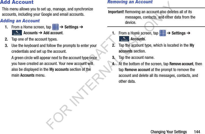 Changing Your Settings 144Add AccountThis menu allows you to set up, manage, and synchronize accounts, including your Google and email accounts.Adding an Account1. From a Home screen, tap ➔ Settings ➔ Accounts ➔ Add account.2. Tap one of the account types. 3. Use the keyboard and follow the prompts to enter your credentials and set up the account.A green circle will appear next to the account type once you have created an account. Your new account will also be displayed in the My accounts section of the main Accounts menu. Removing an AccountImportant! Removing an account also deletes all of its messages, contacts, and other data from the device.1. From a Home screen, tap ➔ Settings ➔ Accounts.2. Tap the account type, which is located in the My accounts section.3. Tap the account name. 4. At the bottom of the screen, tap Remove account, then tap Remove account at the prompt to remove the account and delete all its messages, contacts, and other data. DRAFT FOR INTERNAL USE ONLY