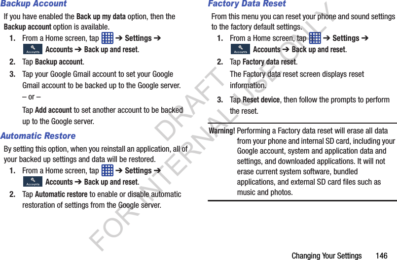 Changing Your Settings 146Backup AccountIf you have enabled the Back up my data option, then the Backup account option is available.1. From a Home screen, tap ➔ Settings ➔ Accounts ➔ Back up and reset.2. Tap Backup account. 3. Tap your Google Gmail account to set your Google Gmail account to be backed up to the Google server. – or –Tap Add account to set another account to be backed up to the Google server. Automatic RestoreBy setting this option, when you reinstall an application, all of your backed up settings and data will be restored.1. From a Home screen, tap ➔ Settings ➔ Accounts ➔ Back up and reset.2. Tap Automatic restore to enable or disable automatic restoration of settings from the Google server.Factory Data ResetFrom this menu you can reset your phone and sound settings to the factory default settings.1. From a Home screen, tap ➔ Settings ➔ Accounts ➔ Back up and reset.2. Tap Factory data reset.The Factory data reset screen displays reset information.3. Tap Reset device, then follow the prompts to perform the reset.Warning! Performing a Factory data reset will erase all data from your phone and internal SD card, including your Google account, system and application data and settings, and downloaded applications. It will not erase current system software, bundled applications, and external SD card files such as music and photos.DRAFT FOR INTERNAL USE ONLY