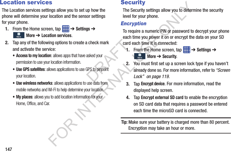147Location servicesThe Location services settings allow you to set up how the phone will determine your location and the sensor settings for your phone.1. From the Home screen, tap ➔ Settings ➔ More ➔ Location services.2. Tap any of the following options to create a check mark and activate the service: • Access to my location: allows apps that have asked your permission to use your location information. • Use GPS satellites: allows applications to use GPS to pinpoint your location.• Use wireless networks: allows applications to use data from mobile networks and Wi-Fi to help determine your location.• My places: allows you to add location information for your Home, Office, and Car.SecurityThe Security settings allow you to determine the security level for your phone. EncryptionTo require a numeric PIN or password to decrypt your phone each time you power it on or encrypt the data on your SD card each time it is connected: 1. From the Home screen, tap ➔ Settings ➔ More ➔ Security. 2. You must first set up a screen lock type if you haven’t already done so. For more information, refer to “Screen Lock” on page 119. 3. Tap Encrypt device. For more information, read the displayed help screen. 4. Tap Encrypt external SD card to enable the encryption on SD card data that requires a password be entered each time the microSD card is connected. Tip: Make sure your battery is charged more than 80 percent. Encryption may take an hour or more. DRAFT FOR INTERNAL USE ONLY