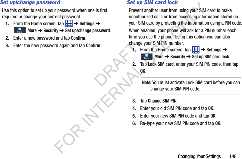 Changing Your Settings 148Set up/change passwordUse this option to set up your password when one is first required or change your current password. 1. From the Home screen, tap ➔ Settings ➔ More ➔ Security ➔ Set up/change password.2. Enter a new password and tap Confirm.3. Enter the new password again and tap Confirm.Set up SIM card lockPrevent another user from using your SIM card to make unauthorized calls or from accessing information stored on your SIM card by protecting the information using a PIN code.When enabled, your phone will ask for a PIN number each time you use the phone. Using this option you can also change your SIM PIN number.1. From the Home screen, tap ➔ Settings ➔ More ➔ Security ➔ Set up SIM card lock.2. Tap Lock SIM card, enter your SIM PIN code, then tap OK. 3. Tap Change SIM PIN.4. Enter your old SIM PIN code and tap OK.5. Enter your new SIM PIN code and tap OK.6. Re-type your new SIM PIN code and tap OK.Note: You must activate Lock SIM card before you can change your SIM PIN code. DRAFT FOR INTERNAL USE ONLY