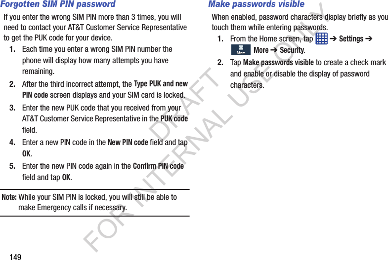 149Forgotten SIM PIN passwordIf you enter the wrong SIM PIN more than 3 times, you will need to contact your AT&T Customer Service Representative to get the PUK code for your device.1. Each time you enter a wrong SIM PIN number the phone will display how many attempts you have remaining.2. After the third incorrect attempt, the Type PUK and new PIN code screen displays and your SIM card is locked.3. Enter the new PUK code that you received from your AT&T Customer Service Representative in the PUK code field.4. Enter a new PIN code in the New PIN code field and tap OK.5. Enter the new PIN code again in the Confirm PIN code field and tap OK.Note: While your SIM PIN is locked, you will still be able to make Emergency calls if necessary.Make passwords visibleWhen enabled, password characters display briefly as you touch them while entering passwords.1. From the Home screen, tap ➔ Settings ➔ More ➔ Security.2. Tap Make passwords visible to create a check mark and enable or disable the display of password characters. DRAFT FOR INTERNAL USE ONLY