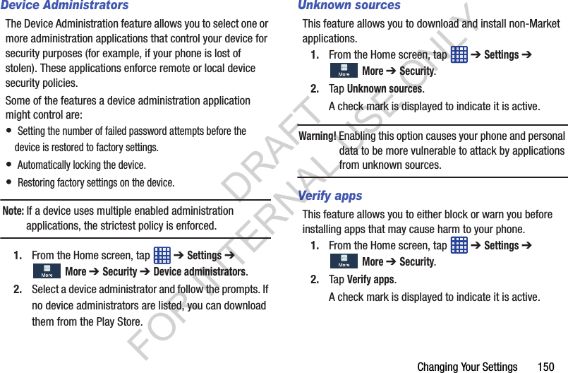 Changing Your Settings 150Device AdministratorsThe Device Administration feature allows you to select one or more administration applications that control your device for security purposes (for example, if your phone is lost of stolen). These applications enforce remote or local device security policies.Some of the features a device administration application might control are:• Setting the number of failed password attempts before the device is restored to factory settings.• Automatically locking the device.• Restoring factory settings on the device.Note: If a device uses multiple enabled administration applications, the strictest policy is enforced.1. From the Home screen, tap ➔ Settings ➔ More ➔ Security ➔ Device administrators.2. Select a device administrator and follow the prompts. If no device administrators are listed, you can download them from the Play Store.Unknown sourcesThis feature allows you to download and install non-Market applications.1. From the Home screen, tap ➔ Settings ➔ More ➔ Security.2. Tap Unknown sources.A check mark is displayed to indicate it is active.Warning! Enabling this option causes your phone and personal data to be more vulnerable to attack by applications from unknown sources.Verify appsThis feature allows you to either block or warn you before installing apps that may cause harm to your phone.1. From the Home screen, tap ➔ Settings ➔ More ➔ Security.2. Tap Verify apps.A check mark is displayed to indicate it is active.DRAFT FOR INTERNAL USE ONLY