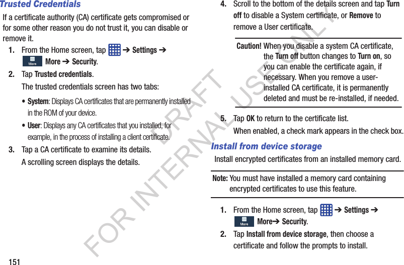 151Trusted CredentialsIf a certificate authority (CA) certificate gets compromised or for some other reason you do not trust it, you can disable or remove it.1. From the Home screen, tap ➔ Settings ➔ More ➔ Security.2. Tap Trusted credentials.The trusted credentials screen has two tabs:• System: Displays CA certificates that are permanently installed in the ROM of your device.•User: Displays any CA certificates that you installed, for example, in the process of installing a client certificate.3. Tap a CA certificate to examine its details.A scrolling screen displays the details.4. Scroll to the bottom of the details screen and tap Turn off to disable a System certificate, or Remove to remove a User certificate. 5. Tap OK to return to the certificate list.When enabled, a check mark appears in the check box.Install from device storageInstall encrypted certificates from an installed memory card.Note: You must have installed a memory card containing encrypted certificates to use this feature.1. From the Home screen, tap ➔ Settings ➔ More➔ Security.2. Tap Install from device storage, then choose a certificate and follow the prompts to install.Caution! When you disable a system CA certificate, the Turn off button changes to Turn on, so you can enable the certificate again, if necessary. When you remove a user-installed CA certificate, it is permanently deleted and must be re-installed, if needed. DRAFT FOR INTERNAL USE ONLY