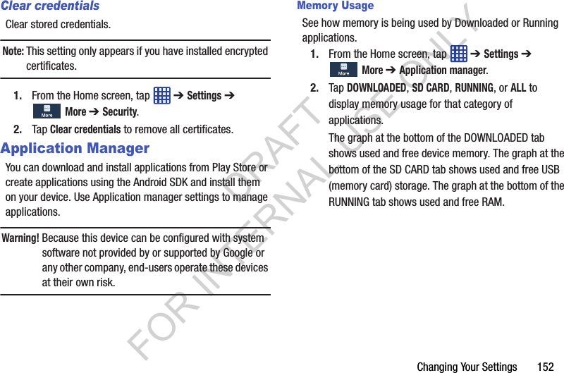 Changing Your Settings 152Clear credentialsClear stored credentials.Note: This setting only appears if you have installed encrypted certificates.1. From the Home screen, tap ➔ Settings ➔ More ➔ Security.2. Tap Clear credentials to remove all certificates.Application ManagerYou can download and install applications from Play Store or create applications using the Android SDK and install them on your device. Use Application manager settings to manage applications.Warning! Because this device can be configured with system software not provided by or supported by Google or any other company, end-users operate these devices at their own risk.Memory UsageSee how memory is being used by Downloaded or Running applications.1. From the Home screen, tap ➔ Settings ➔ More ➔ Application manager.2. Tap DOWNLOADED, SD CARD, RUNNING, or ALL to display memory usage for that category of applications. The graph at the bottom of the DOWNLOADED tab shows used and free device memory. The graph at the bottom of the SD CARD tab shows used and free USB (memory card) storage. The graph at the bottom of the RUNNING tab shows used and free RAM. DRAFT FOR INTERNAL USE ONLY