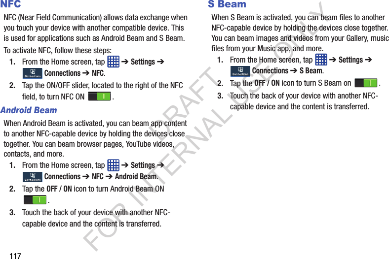 117NFCNFC (Near Field Communication) allows data exchange when you touch your device with another compatible device. This is used for applications such as Android Beam and S Beam.To activate NFC, follow these steps:1. From the Home screen, tap ➔ Settings ➔ Connections ➔ NFC.2. Tap the ON/OFF slider, located to the right of the NFC field, to turn NFC ON . Android BeamWhen Android Beam is activated, you can beam app content to another NFC-capable device by holding the devices close together. You can beam browser pages, YouTube videos, contacts, and more.1. From the Home screen, tap ➔ Settings ➔ Connections ➔ NFC ➔ Android Beam.2. Tap the OFF / ON icon to turn Android Beam ON .3. Touch the back of your device with another NFC-capable device and the content is transferred.S BeamWhen S Beam is activated, you can beam files to another NFC-capable device by holding the devices close together. You can beam images and videos from your Gallery, music files from your Music app, and more.1. From the Home screen, tap ➔ Settings ➔ Connections ➔ S Beam.2. Tap the OFF / ON icon to turn S Beam on .3. Touch the back of your device with another NFC-capable device and the content is transferred.DRAFT FOR INTERNAL USE ONLY