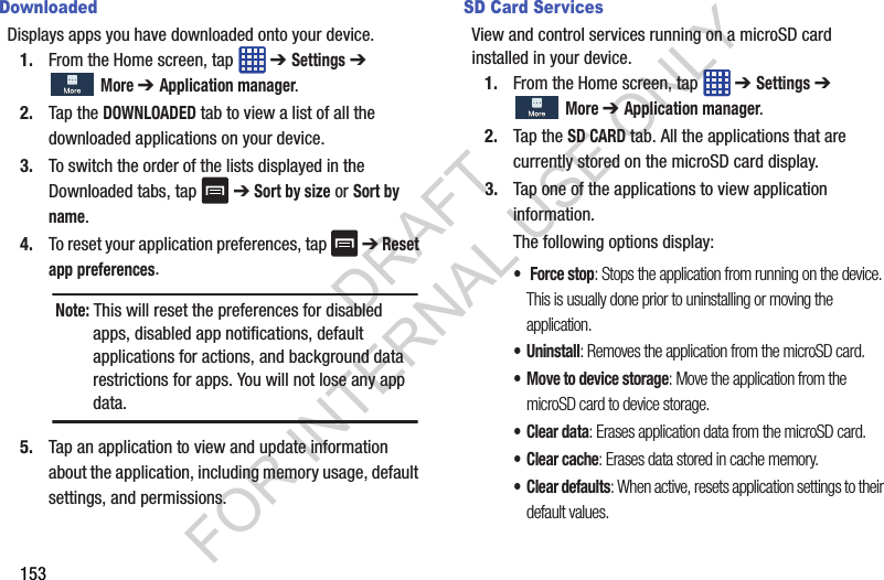 153DownloadedDisplays apps you have downloaded onto your device. 1. From the Home screen, tap ➔ Settings ➔ More ➔ Application manager. 2. Tap the DOWNLOADED tab to view a list of all the downloaded applications on your device. 3. To switch the order of the lists displayed in the Downloaded tabs, tap ➔ Sort by size or Sort by name.4. To reset your application preferences, tap ➔ Reset app preferences. 5. Tap an application to view and update information about the application, including memory usage, default settings, and permissions. SD Card ServicesView and control services running on a microSD card installed in your device.1. From the Home screen, tap ➔ Settings ➔ More ➔ Application manager.2. Tap the SD CARD tab. All the applications that are currently stored on the microSD card display. 3. Tap one of the applications to view application information.The following options display:• Force stop: Stops the application from running on the device. This is usually done prior to uninstalling or moving the application. • Uninstall: Removes the application from the microSD card. • Move to device storage: Move the application from the microSD card to device storage. •Clear data: Erases application data from the microSD card. • Clear cache: Erases data stored in cache memory. • Clear defaults: When active, resets application settings to their default values. Note: This will reset the preferences for disabled apps, disabled app notifications, default applications for actions, and background data restrictions for apps. You will not lose any app data.DRAFT FOR INTERNAL USE ONLY