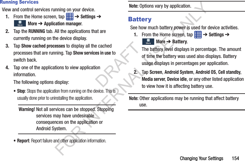 Changing Your Settings 154Running ServicesView and control services running on your device.1. From the Home screen, tap ➔ Settings ➔ More ➔ Application manager.2. Tap the RUNNING tab. All the applications that are currently running on the device display.3. Tap Show cached processes to display all the cached processes that are running. Tap Show services in use to switch back.4. Tap one of the applications to view application information.The following options display:•Stop: Stops the application from running on the device. This is usually done prior to uninstalling the application. •Report: Report failure and other application information.Note: Options vary by application.BatterySee how much battery power is used for device activities.1. From the Home screen, tap ➔ Settings ➔ More ➔ Battery.The battery level displays in percentage. The amount of time the battery was used also displays. Battery usage displays in percentages per application.2. Tap Screen, Android System, Android OS, Cell standby, Media server, Device idle, or any other listed application to view how it is affecting battery use.Note: Other applications may be running that affect battery use. Warning! Not all services can be stopped. Stopping services may have undesirable consequences on the application or Android System.DRAFT FOR INTERNAL USE ONLY