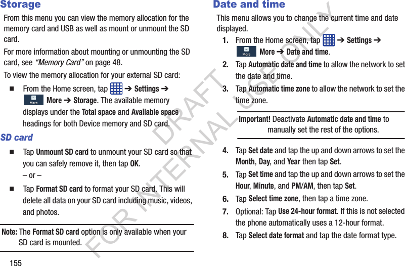 155StorageFrom this menu you can view the memory allocation for the memory card and USB as well as mount or unmount the SD card.For more information about mounting or unmounting the SD card, see “Memory Card” on page 48.To view the memory allocation for your external SD card: From the Home screen, tap ➔ Settings ➔ More ➔ Storage. The available memory displays under the Total space and Available space headings for both Device memory and SD card. SD card Tap Unmount SD card to unmount your SD card so that you can safely remove it, then tap OK.– or – Tap Format SD card to format your SD card. This will delete all data on your SD card including music, videos, and photos.Note: The Format SD card option is only available when your SD card is mounted.Date and timeThis menu allows you to change the current time and date displayed.1. From the Home screen, tap ➔ Settings ➔ More ➔ Date and time.2. Tap Automatic date and time to allow the network to set the date and time.3. Tap Automatic time zone to allow the network to set the time zone. 4. Tap Set date and tap the up and down arrows to set the Month, Day, and Year then tap Set.5. Tap Set time and tap the up and down arrows to set the Hour, Minute, and PM/AM, then tap Set.6. Tap Select time zone, then tap a time zone.7. Optional: Tap Use 24-hour format. If this is not selected the phone automatically uses a 12-hour format.8. Tap Select date format and tap the date format type.Important! Deactivate Automatic date and time to manually set the rest of the options.DRAFT FOR INTERNAL USE ONLY