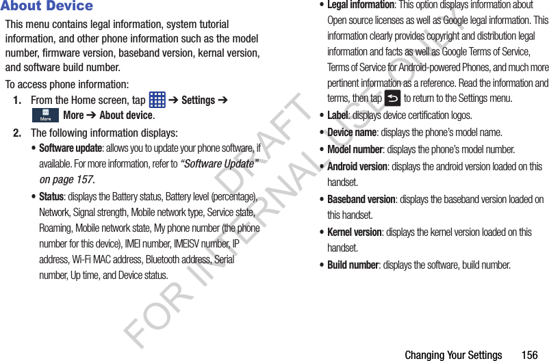 Changing Your Settings 156About DeviceThis menu contains legal information, system tutorial information, and other phone information such as the model number, firmware version, baseband version, kernal version, and software build number. To access phone information:1. From the Home screen, tap ➔ Settings ➔ More ➔ About device. 2. The following information displays:• Software update: allows you to update your phone software, if available. For more information, refer to “Software Update” on page 157.• Status: displays the Battery status, Battery level (percentage), Network, Signal strength, Mobile network type, Service state, Roaming, Mobile network state, My phone number (the phone number for this device), IMEI number, IMEISV number, IP address, Wi-Fi MAC address, Bluetooth address, Serial number, Up time, and Device status.• Legal information: This option displays information about Open source licenses as well as Google legal information. This information clearly provides copyright and distribution legal information and facts as well as Google Terms of Service, Terms of Service for Android-powered Phones, and much more pertinent information as a reference. Read the information and terms, then tap to return to the Settings menu. •Label: displays device certification logos. •Device name: displays the phone’s model name.• Model number: displays the phone’s model number.• Android version: displays the android version loaded on this handset.• Baseband version: displays the baseband version loaded on this handset.•Kernel version: displays the kernel version loaded on this handset.• Build number: displays the software, build number.DRAFT FOR INTERNAL USE ONLY