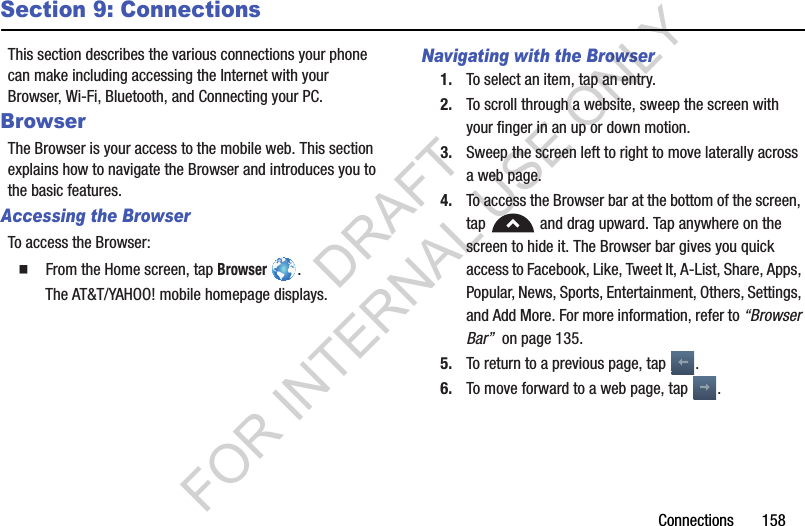 Connections 158Section 9: ConnectionsThis section describes the various connections your phone can make including accessing the Internet with your Browser, Wi-Fi, Bluetooth, and Connecting your PC.BrowserThe Browser is your access to the mobile web. This section explains how to navigate the Browser and introduces you to the basic features.Accessing the BrowserTo access the Browser: From the Home screen, tap Browser .The AT&T/YAHOO! mobile homepage displays.Navigating with the Browser1. To select an item, tap an entry.2. To scroll through a website, sweep the screen with your finger in an up or down motion.3. Sweep the screen left to right to move laterally across a web page.4. To access the Browser bar at the bottom of the screen, tap and drag upward. Tap anywhere on the screen to hide it. The Browser bar gives you quick access to Facebook, Like, Tweet It, A-List, Share, Apps, Popular, News, Sports, Entertainment, Others, Settings, and Add More. For more information, refer to “Browser Bar” on page 135. 5. To return to a previous page, tap . 6. To move forward to a web page, tap . DRAFT FOR INTERNAL USE ONLY