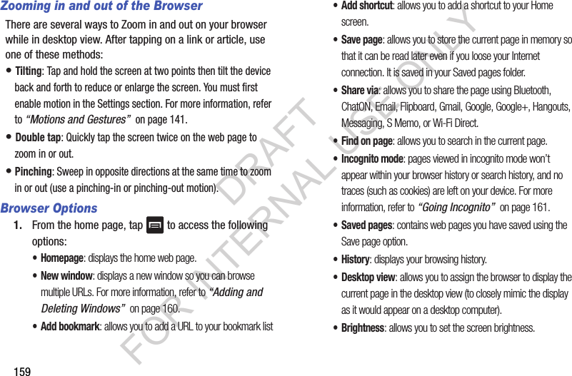 159Zooming in and out of the BrowserThere are several ways to Zoom in and out on your browser while in desktop view. After tapping on a link or article, use one of these methods:• Tilting: Tap and hold the screen at two points then tilt the device back and forth to reduce or enlarge the screen. You must first enable motion in the Settings section. For more information, refer to “Motions and Gestures” on page 141.• Double tap: Quickly tap the screen twice on the web page to zoom in or out.• Pinching: Sweep in opposite directions at the same time to zoom in or out (use a pinching-in or pinching-out motion). Browser Options1. From the home page, tap to access the following options:•Homepage: displays the home web page.•New window: displays a new window so you can browse multiple URLs. For more information, refer to “Adding and Deleting Windows” on page 160.•Add bookmark: allows you to add a URL to your bookmark list• Add shortcut: allows you to add a shortcut to your Home screen.•Save page: allows you to store the current page in memory so that it can be read later even if you loose your Internet connection. It is saved in your Saved pages folder.•Share via: allows you to share the page using Bluetooth, ChatON, Email, Flipboard, Gmail, Google, Google+, Hangouts, Messaging, S Memo, or Wi-Fi Direct.• Find on page: allows you to search in the current page.• Incognito mode: pages viewed in incognito mode won’t appear within your browser history or search history, and no traces (such as cookies) are left on your device. For more information, refer to “Going Incognito” on page 161.• Saved pages: contains web pages you have saved using the Save page option.•History: displays your browsing history. •Desktop view: allows you to assign the browser to display the current page in the desktop view (to closely mimic the display as it would appear on a desktop computer).•Brightness: allows you to set the screen brightness.DRAFT FOR INTERNAL USE ONLY