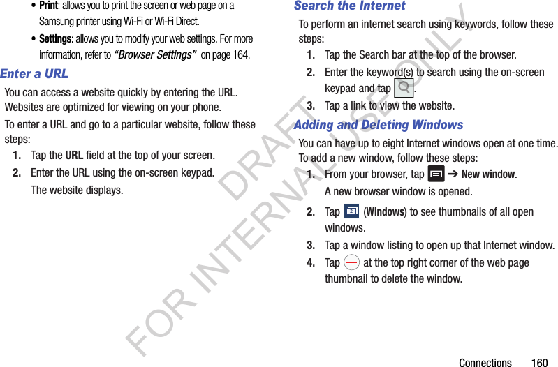 Connections 160•Print: allows you to print the screen or web page on a Samsung printer using Wi-Fi or Wi-Fi Direct.•Settings: allows you to modify your web settings. For more information, refer to “Browser Settings” on page 164.Enter a URLYou can access a website quickly by entering the URL. Websites are optimized for viewing on your phone.To enter a URL and go to a particular website, follow these steps:1. Tap the URL field at the top of your screen.2. Enter the URL using the on-screen keypad.The website displays.Search the InternetTo perform an internet search using keywords, follow these steps:1. Tap the Search bar at the top of the browser.2. Enter the keyword(s) to search using the on-screen keypad and tap .3. Tap a link to view the website.Adding and Deleting WindowsYou can have up to eight Internet windows open at one time. To add a new window, follow these steps:1. From your browser, tap ➔ New window.A new browser window is opened. 2. Tap (Windows) to see thumbnails of all open windows.3. Tap a window listing to open up that Internet window.4. Tap at the top right corner of the web page thumbnail to delete the window.2DRAFT FOR INTERNAL USE ONLY
