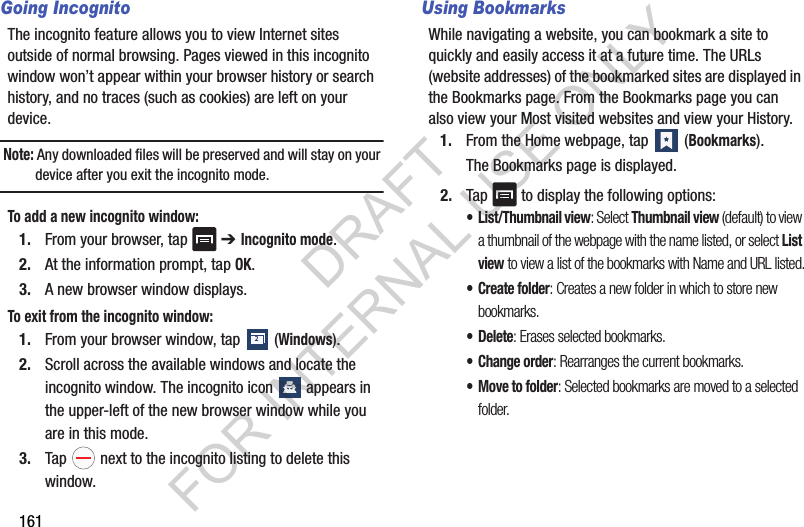161Going IncognitoThe incognito feature allows you to view Internet sites outside of normal browsing. Pages viewed in this incognito window won’t appear within your browser history or search history, and no traces (such as cookies) are left on your device. Note: Any downloaded files will be preserved and will stay on your device after you exit the incognito mode. To add a new incognito window:1. From your browser, tap ➔ Incognito mode.2. At the information prompt, tap OK.3. A new browser window displays. To exit from the incognito window:1. From your browser window, tap (Windows).2. Scroll across the available windows and locate the incognito window. The incognito icon appears in the upper-left of the new browser window while you are in this mode.3. Tap next to the incognito listing to delete this window.Using BookmarksWhile navigating a website, you can bookmark a site to quickly and easily access it at a future time. The URLs (website addresses) of the bookmarked sites are displayed in the Bookmarks page. From the Bookmarks page you can also view your Most visited websites and view your History.1. From the Home webpage, tap (Bookmarks).The Bookmarks page is displayed.2. Tap to display the following options:• List/Thumbnail view: Select Thumbnail view (default) to view a thumbnail of the webpage with the name listed, or select List view to view a list of the bookmarks with Name and URL listed.• Create folder: Creates a new folder in which to store new bookmarks.•Delete: Erases selected bookmarks.• Change order: Rearranges the current bookmarks.• Move to folder: Selected bookmarks are moved to a selected folder.2DRAFT FOR INTERNAL USE ONLY