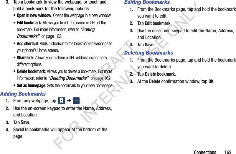Connections 1623. Tap a bookmark to view the webpage, or touch and hold a bookmark for the following options:• Open in new window: Opens the webpage in a new window.• Edit bookmark: Allows you to edit the name or URL of the bookmark. For more information, refer to “Editing Bookmarks” on page 162.•Add shortcut: Adds a shortcut to the bookmarked webpage to your phone’s Home screen.• Share link: Allows you to share a URL address using many different options.• Delete bookmark: Allows you to delete a bookmark. For more information, refer to “Deleting Bookmarks” on page 162.• Set as homepage: Sets the bookmark to your new homepage.Adding Bookmarks1. From any webpage, tap ➔ .2. Use the on-screen keypad to enter the Name, Address, and Location.3. Tap Save.4.Saved to bookmarks will appear at the bottom of the page.Editing Bookmarks1. From the Bookmarks page, tap and hold the bookmark you want to edit.2. Tap Edit bookmark.3. Use the on-screen keypad to edit the Name, Address, and Location.4. Tap Save.Deleting Bookmarks1. From the Bookmarks page, tap and hold the bookmark you want to delete.2. Tap Delete bookmark.3. At the Delete confirmation window, tap OK.DRAFT FOR INTERNAL USE ONLY