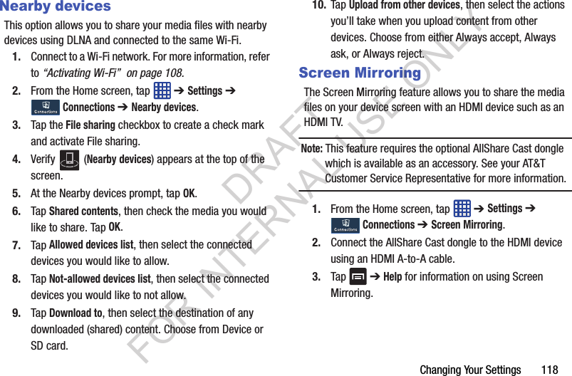 Changing Your Settings 118Nearby devicesThis option allows you to share your media files with nearby devices using DLNA and connected to the same Wi-Fi.1. Connect to a Wi-Fi network. For more information, refer to “Activating Wi-Fi” on page 108.2. From the Home screen, tap ➔ Settings ➔ Connections ➔ Nearby devices.3. Tap the File sharing checkbox to create a check mark and activate File sharing. 4. Verify (Nearby devices) appears at the top of the screen.5. At the Nearby devices prompt, tap OK.6. Tap Shared contents, then check the media you would like to share. Tap OK.7. Tap Allowed devices list, then select the connected devices you would like to allow. 8. Tap Not-allowed devices list, then select the connected devices you would like to not allow. 9. Tap Download to, then select the destination of any downloaded (shared) content. Choose from Device or SD card.10. Tap Upload from other devices, then select the actions you’ll take when you upload content from other devices. Choose from either Always accept, Always ask, or Always reject.Screen MirroringThe Screen Mirroring feature allows you to share the media files on your device screen with an HDMI device such as an HDMI TV. Note: This feature requires the optional AllShare Cast dongle which is available as an accessory. See your AT&T Customer Service Representative for more information.1. From the Home screen, tap ➔ Settings ➔ Connections ➔ Screen Mirroring.2. Connect the AllShare Cast dongle to the HDMI device using an HDMI A-to-A cable.3. Tap ➔ Help for information on using Screen Mirroring.DRAFT FOR INTERNAL USE ONLY