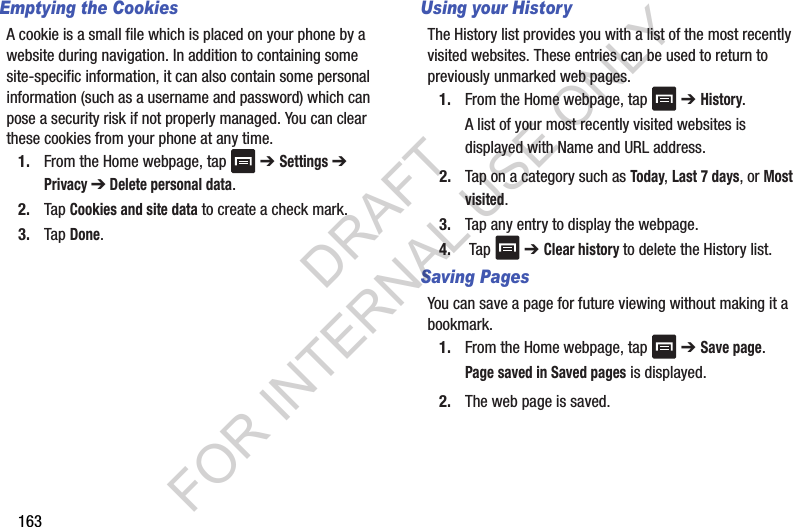 163Emptying the CookiesA cookie is a small file which is placed on your phone by a website during navigation. In addition to containing some site-specific information, it can also contain some personal information (such as a username and password) which can pose a security risk if not properly managed. You can clear these cookies from your phone at any time.1. From the Home webpage, tap ➔ Settings ➔ Privacy ➔ Delete personal data.2. Tap Cookies and site data to create a check mark.3. Tap Done.Using your HistoryThe History list provides you with a list of the most recently visited websites. These entries can be used to return to previously unmarked web pages.1. From the Home webpage, tap ➔ History. A list of your most recently visited websites is displayed with Name and URL address. 2. Tap on a category such as Today, Last 7 days, or Most visited.3. Tap any entry to display the webpage.4. Tap ➔ Clear history to delete the History list.Saving Pages You can save a page for future viewing without making it a bookmark.1. From the Home webpage, tap ➔ Save page.Page saved in Saved pages is displayed.2. The web page is saved.DRAFT FOR INTERNAL USE ONLY