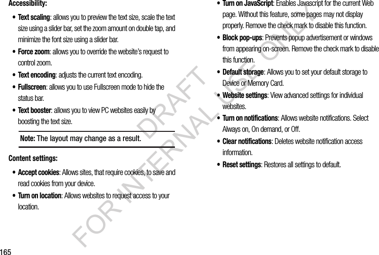 165Accessibility:•Text scaling: allows you to preview the text size, scale the text size using a slider bar, set the zoom amount on double tap, and minimize the font size using a slider bar.• Force zoom: allows you to override the website’s request to control zoom.• Text encoding: adjusts the current text encoding.• Fullscreen: allows you to use Fullscreen mode to hide the status bar.• Text booster: allows you to view PC websites easily by boosting the text size. Content settings:• Accept cookies: Allows sites, that require cookies, to save and read cookies from your device.• Turn on location: Allows websites to request access to your location.• Turn on JavaScript: Enables Javascript for the current Web page. Without this feature, some pages may not display properly. Remove the check mark to disable this function.• Block pop-ups: Prevents popup advertisement or windows from appearing on-screen. Remove the check mark to disable this function.•Default storage: Allows you to set your default storage to Device or Memory Card.• Website settings: View advanced settings for individual websites.• Turn on notifications: Allows website notifications. Select Always on, On demand, or Off.• Clear notifications: Deletes website notification access information.• Reset settings: Restores all settings to default.Note: The layout may change as a result. DRAFT FOR INTERNAL USE ONLY