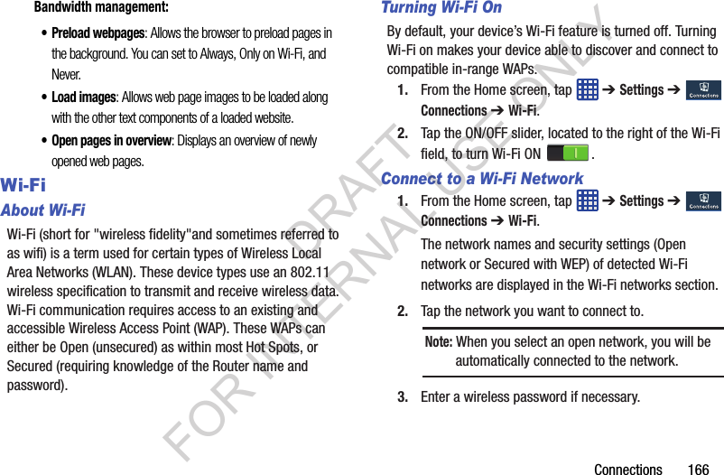 Connections 166Bandwidth management:• Preload webpages: Allows the browser to preload pages in the background. You can set to Always, Only on Wi-Fi, and Never.•Load images: Allows web page images to be loaded along with the other text components of a loaded website.• Open pages in overview: Displays an overview of newly opened web pages. Wi-FiAbout Wi-FiWi-Fi (short for "wireless fidelity"and sometimes referred to as wifi) is a term used for certain types of Wireless Local Area Networks (WLAN). These device types use an 802.11 wireless specification to transmit and receive wireless data. Wi-Fi communication requires access to an existing and accessible Wireless Access Point (WAP). These WAPs can either be Open (unsecured) as within most Hot Spots, or Secured (requiring knowledge of the Router name and password). Turning Wi-Fi OnBy default, your device’s Wi-Fi feature is turned off. Turning Wi-Fi on makes your device able to discover and connect to compatible in-range WAPs. 1. From the Home screen, tap ➔ Settings ➔ Connections ➔ Wi-Fi.2. Tap the ON/OFF slider, located to the right of the Wi-Fi field, to turn Wi-Fi ON .Connect to a Wi-Fi Network1. From the Home screen, tap ➔ Settings ➔ Connections ➔ Wi-Fi.The network names and security settings (Open network or Secured with WEP) of detected Wi-Fi networks are displayed in the Wi-Fi networks section.2. Tap the network you want to connect to. 3. Enter a wireless password if necessary. Note: When you select an open network, you will be automatically connected to the network. DRAFT FOR INTERNAL USE ONLY