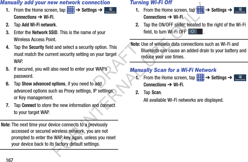 167Manually add your new network connection1. From the Home screen, tap ➔ Settings ➔ Connections ➔ Wi-Fi.2. Tap Add Wi-Fi network.3. Enter the Network SSID. This is the name of your Wireless Access Point.4. Tap the Security field and select a security option. This must match the current security setting on your target WAP.5. If secured, you will also need to enter your WAP’s password.6. Tap Show advanced options, if you need to add advanced options such as Proxy settings, IP settings, or Key management.7. Tap Connect to store the new information and connect to your target WAP. Note: The next time your device connects to a previously accessed or secured wireless network, you are not prompted to enter the WAP key again, unless you reset your device back to its factory default settings. Turning Wi-Fi Off1. From the Home screen, tap ➔ Settings ➔ Connections ➔ Wi-Fi.2. Tap the ON/OFF slider, located to the right of the Wi-Fi field, to turn Wi-Fi OFF . Note: Use of wireless data connections such as Wi-Fi and Bluetooth can cause an added drain to your battery and reduce your use times.Manually Scan for a Wi-Fi Network1. From the Home screen, tap ➔ Settings ➔ Connections ➔ Wi-Fi.2. Tap Scan.All available Wi-Fi networks are displayed.DRAFT FOR INTERNAL USE ONLY