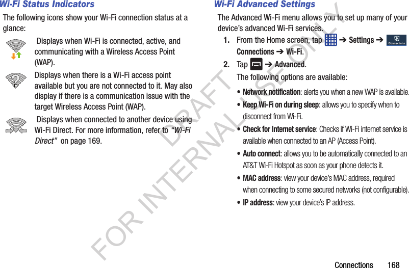 Connections 168Wi-Fi Status IndicatorsThe following icons show your Wi-Fi connection status at a glance: Displays when Wi-Fi is connected, active, and communicating with a Wireless Access Point (WAP).Displays when there is a Wi-Fi access point available but you are not connected to it. May also display if there is a communication issue with the target Wireless Access Point (WAP). Displays when connected to another device using Wi-Fi Direct. For more information, refer to “Wi-Fi Direct” on page 169.Wi-Fi Advanced SettingsThe Advanced Wi-Fi menu allows you to set up many of your device’s advanced Wi-Fi services.1. From the Home screen, tap ➔ Settings ➔ Connections ➔ Wi-Fi.2. Tap ➔ Advanced.The following options are available:• Network notification: alerts you when a new WAP is available.• Keep Wi-Fi on during sleep: allows you to specify when to disconnect from Wi-Fi.• Check for Internet service: Checks if Wi-Fi internet service is available when connected to an AP (Access Point).•Auto connect: allows you to be automatically connected to an AT&T Wi-Fi Hotspot as soon as your phone detects it.•MAC address: view your device’s MAC address, required when connecting to some secured networks (not configurable).•IP address: view your device’s IP address.DRAFT FOR INTERNAL USE ONLY