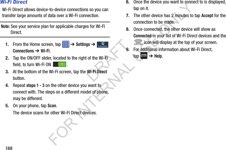 169Wi-Fi Direct Wi-Fi Direct allows device-to-device connections so you can transfer large amounts of data over a Wi-Fi connection.Note: See your service plan for applicable charges for Wi-Fi Direct.1. From the Home screen, tap ➔ Settings ➔ Connections ➔ Wi-Fi.2. Tap the ON/OFF slider, located to the right of the Wi-Fi field, to turn Wi-Fi ON .3. At the bottom of the Wi-Fi screen, tap the Wi-Fi Direct button.4. Repeat steps 1 - 3 on the other device you want to connect with. The steps on a different model of phone, may be different.5. On your phone, tap Scan.The device scans for other Wi-Fi Direct devices.6. Once the device you want to connect to is displayed, tap on it.7. The other device has 2 minutes to tap Accept for the connection to be made.8. Once connected, the other device will show as Connected in your list of Wi-Fi Direct devices and the icon will display at the top of your screen.9. For additional information about Wi-Fi Direct, tap ➔ Help. DRAFT FOR INTERNAL USE ONLY