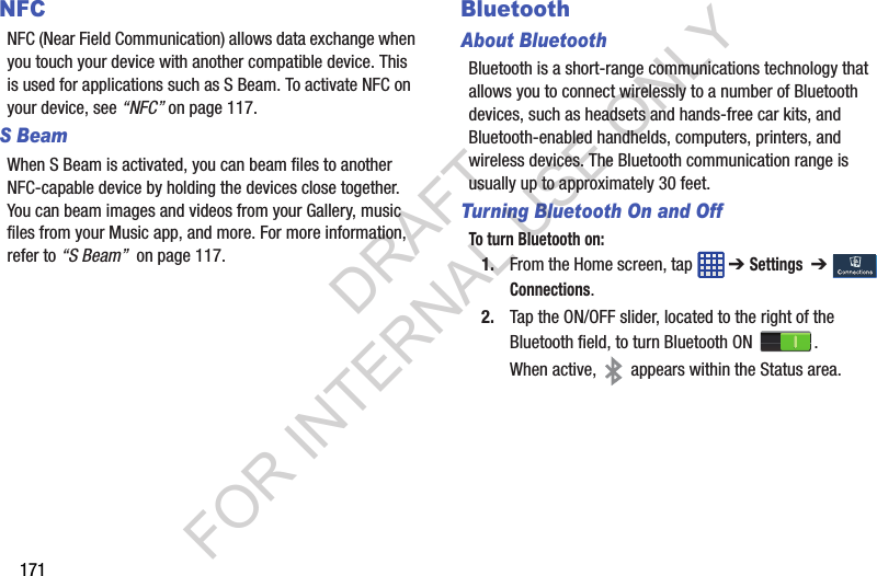 171NFCNFC (Near Field Communication) allows data exchange when you touch your device with another compatible device. This is used for applications such as S Beam. To activate NFC on your device, see “NFC” on page 117.S BeamWhen S Beam is activated, you can beam files to another NFC-capable device by holding the devices close together. You can beam images and videos from your Gallery, music files from your Music app, and more. For more information, refer to “S Beam” on page 117.BluetoothAbout BluetoothBluetooth is a short-range communications technology that allows you to connect wirelessly to a number of Bluetooth devices, such as headsets and hands-free car kits, and Bluetooth-enabled handhelds, computers, printers, and wireless devices. The Bluetooth communication range is usually up to approximately 30 feet.Turning Bluetooth On and OffTo turn Bluetooth on:1. From the Home screen, tap ➔ Settings ➔ Connections.2. Tap the ON/OFF slider, located to the right of the Bluetooth field, to turn Bluetooth ON .When active, appears within the Status area.DRAFT FOR INTERNAL USE ONLY