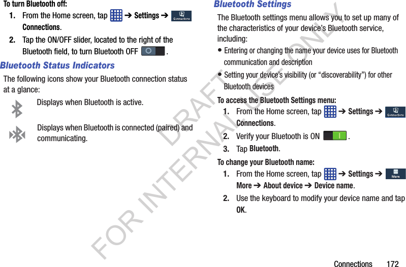 Connections 172To turn Bluetooth off:1. From the Home screen, tap ➔ Settings ➔ Connections.2. Tap the ON/OFF slider, located to the right of the Bluetooth field, to turn Bluetooth OFF .Bluetooth Status IndicatorsThe following icons show your Bluetooth connection status at a glance:Displays when Bluetooth is active.Displays when Bluetooth is connected (paired) and communicating.Bluetooth SettingsThe Bluetooth settings menu allows you to set up many of the characteristics of your device’s Bluetooth service, including:• Entering or changing the name your device uses for Bluetooth communication and description• Setting your device’s visibility (or “discoverability”) for other Bluetooth devicesTo access the Bluetooth Settings menu:1. From the Home screen, tap ➔ Settings ➔ Connections.2. Verify your Bluetooth is ON .3. Tap Bluetooth.To change your Bluetooth name:1. From the Home screen, tap ➔ Settings ➔ More ➔ About device ➔ Device name.2. Use the keyboard to modify your device name and tap OK.DRAFT FOR INTERNAL USE ONLY