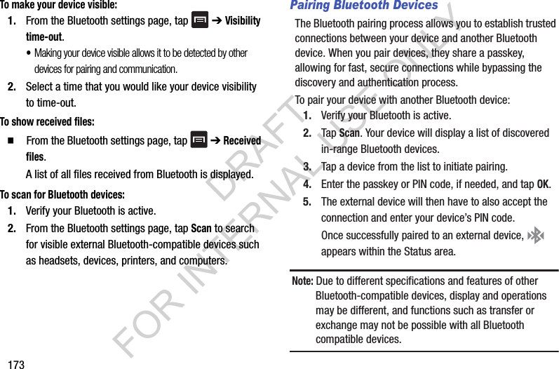 173To make your device visible:1. From the Bluetooth settings page, tap ➔ Visibility time-out.•Making your device visible allows it to be detected by other devices for pairing and communication.2. Select a time that you would like your device visibility to time-out.To show received files: From the Bluetooth settings page, tap ➔ Received files.A list of all files received from Bluetooth is displayed.To scan for Bluetooth devices:1. Verify your Bluetooth is active.2. From the Bluetooth settings page, tap Scan to search for visible external Bluetooth-compatible devices such as headsets, devices, printers, and computers.Pairing Bluetooth DevicesThe Bluetooth pairing process allows you to establish trusted connections between your device and another Bluetooth device. When you pair devices, they share a passkey, allowing for fast, secure connections while bypassing the discovery and authentication process.To pair your device with another Bluetooth device:1. Verify your Bluetooth is active.2. Tap Scan. Your device will display a list of discovered in-range Bluetooth devices.3. Tap a device from the list to initiate pairing.4. Enter the passkey or PIN code, if needed, and tap OK.5. The external device will then have to also accept the connection and enter your device’s PIN code.Once successfully paired to an external device, appears within the Status area.Note: Due to different specifications and features of other Bluetooth-compatible devices, display and operations may be different, and functions such as transfer or exchange may not be possible with all Bluetooth compatible devices.DRAFT FOR INTERNAL USE ONLY