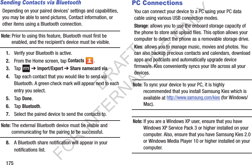 175Sending Contacts via BluetoothDepending on your paired devices’ settings and capabilities, you may be able to send pictures, Contact information, or other items using a Bluetooth connection.Note: Prior to using this feature, Bluetooth must first be enabled, and the recipient’s device must be visible.1. Verify your Bluetooth is active.2. From the Home screen, tap Contacts .3. Tap ➔ Import/Export ➔ Share namecard via.4. Tap each contact that you would like to send via Bluetooth. A green check mark will appear next to each entry you select.5. Tap Done.6. Tap Bluetooth.7. Select the paired device to send the contacts to.Note: The external Bluetooth device must be visible and communicating for the pairing to be successful.8. A Bluetooth share notification will appear in your notifications list.PC ConnectionsYou can connect your device to a PC using your PC data cable using various USB connection modes.Storage: allows you to use the onboard storage capacity of the phone to store and upload files. This option allows your computer to detect the phone as a removable storage drive.Kies: allows you to manage music, movies and photos. You can also backup precious contacts and calendars, download apps and podcasts and automatically upgrade device firmware. Kies conveniently syncs your life across all your devices.Note: To sync your device to your PC, it is highly recommended that you install Samsung Kies which is available at http://www.samsung.com/kies (for Windows/ Mac).Note: If you are a Windows XP user, ensure that you have Windows XP Service Pack 3 or higher installed on your computer. Also, ensure that you have Samsung Kies 2.0 or Windows Media Player 10 or higher installed on your computer.DRAFT FOR INTERNAL USE ONLY