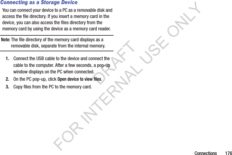 Connections 176Connecting as a Storage DeviceYou can connect your device to a PC as a removable disk and access the file directory. If you insert a memory card in the device, you can also access the files directory from the memory card by using the device as a memory card reader.Note: The file directory of the memory card displays as a removable disk, separate from the internal memory.1. Connect the USB cable to the device and connect the cable to the computer. After a few seconds, a pop-up window displays on the PC when connected.2. On the PC pop-up, click Open device to view files.3. Copy files from the PC to the memory card.DRAFT FOR INTERNAL USE ONLY