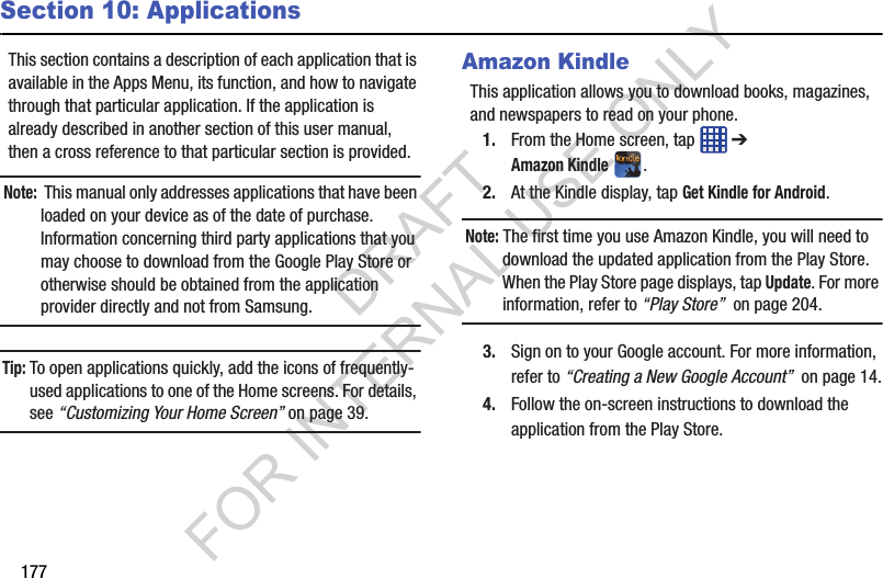 177Section 10: ApplicationsThis section contains a description of each application that is available in the Apps Menu, its function, and how to navigate through that particular application. If the application is already described in another section of this user manual, then a cross reference to that particular section is provided.Note: This manual only addresses applications that have been loaded on your device as of the date of purchase. Information concerning third party applications that you may choose to download from the Google Play Store or otherwise should be obtained from the application provider directly and not from Samsung.Tip: To open applications quickly, add the icons of frequently-used applications to one of the Home screens. For details, see “Customizing Your Home Screen” on page 39.Amazon KindleThis application allows you to download books, magazines, and newspapers to read on your phone. 1. From the Home screen, tap ➔ Amazon Kindle. 2. At the Kindle display, tap Get Kindle for Android.Note: The first time you use Amazon Kindle, you will need to download the updated application from the Play Store. When the Play Store page displays, tap Update. For more information, refer to “Play Store” on page 204. 3. Sign on to your Google account. For more information, refer to “Creating a New Google Account” on page 14.4. Follow the on-screen instructions to download the application from the Play Store. DRAFT FOR INTERNAL USE ONLY