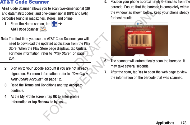 Applications 178AT&T Code ScannerAT&T Code Scanner allows you to scan two-dimensional (QR and datamatrix codes) and one-dimensional (UPC and EAN) barcodes found in magazines, stores, and online. 1. From the Home screen, tap ➔ AT&T Code Scanner. Note: The first time you use the AT&T Code Scanner, you will need to download the updated application from the Play Store. When the Play Store page displays, tap Update. For more information, refer to “Play Store” on page 204.2. Sign on to your Google account if you are not already signed on. For more information, refer to “Creating a New Google Account” on page 12.3. Read the Terms and Conditions and tap Accept to continue.4. At the My Profile screen, tap OK to enter profile information or tap Not now to bypass.5. Position your phone approximately 6-8 inches from the barcode. Ensure that the barcode is completely within the window as shown below. Keep your phone steady for best results.6. The scanner will automatically scan the barcode. It may take several seconds.7. After the scan, tap Yes to open the web page to view the information on the barcode that was scanned.DRAFT FOR INTERNAL USE ONLY